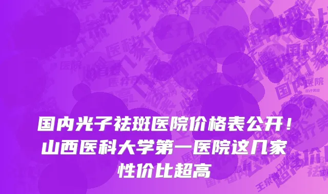 国内光子祛斑医院价格表公开！山西医科大学第一医院这几家性价比超高