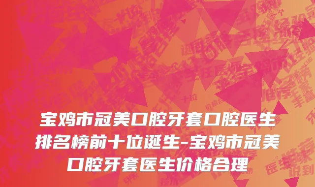 宝鸡市冠美口腔牙套口腔医生排名榜前十位诞生-宝鸡市冠美口腔牙套医生价格合理