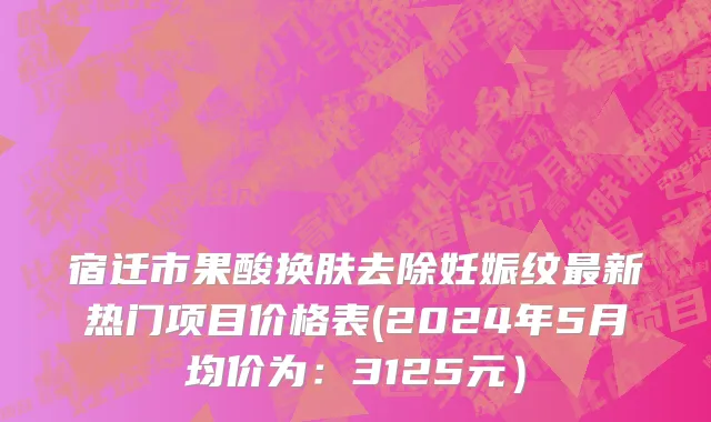 宿迁市果酸换肤去除妊娠纹最新热门项目价格表(2024年5月均价为：3125元）