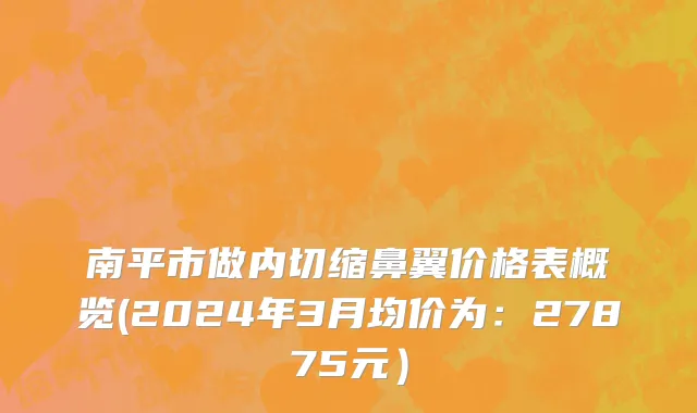 南平市做内切缩鼻翼价格表概览(2024年3月均价为：27875元）