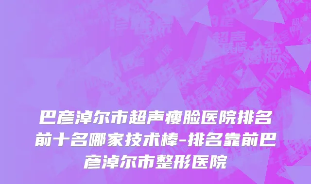 巴彦淖尔市超声瘦脸医院排名前十名哪家技术棒-排名靠前巴彦淖尔市整形医院