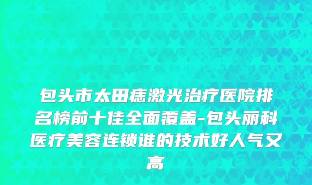 包头市太田痣激光治疗医院排名榜前十佳全面覆盖-包头丽科医疗美容连锁谁的技术好人气又高