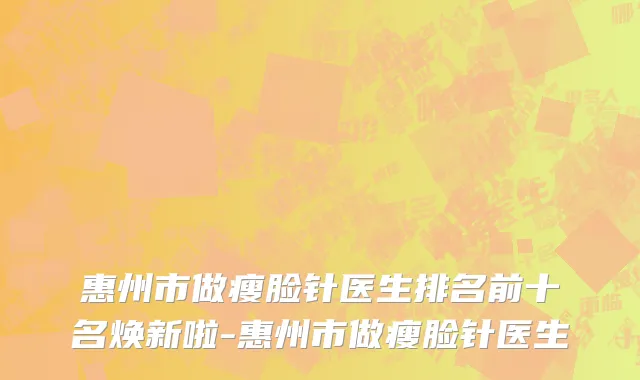 惠州市做瘦脸针医生排名前十名焕新啦-惠州市做瘦脸针医生