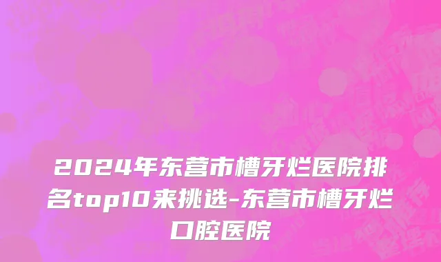2024年东营市槽牙烂医院排名top10来挑选-东营市槽牙烂口腔医院