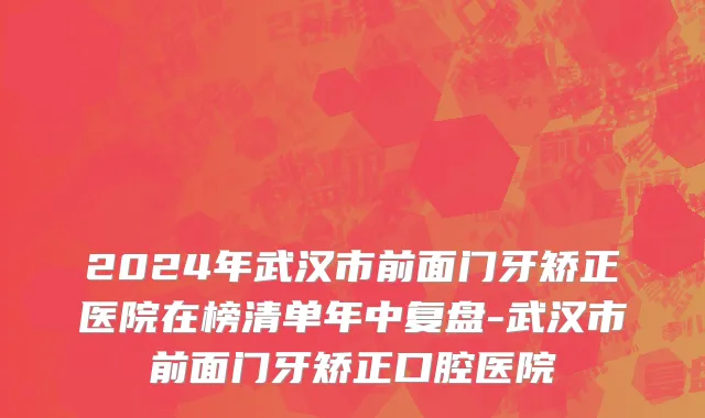 2024年武汉市前面门牙矫正医院在榜清单年中复盘-武汉市前面门牙矫正口腔医院