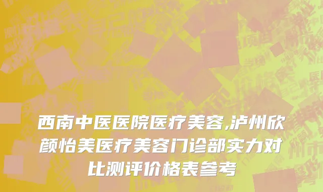西南中医医院医疗美容,泸州欣颜怡美医疗美容门诊部实力对比测评价格表参考