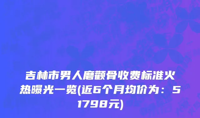 吉林市男人磨颧骨收费标准火热曝光一览(近6个月均价为：51798元)