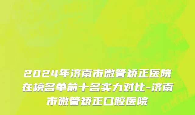 2024年济南市微管矫正医院在榜名单前十名实力对比-济南市微管矫正口腔医院