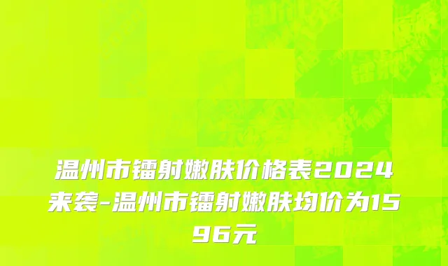 温州市镭射嫩肤价格表2024来袭-温州市镭射嫩肤均价为1596元
