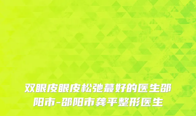 双眼皮眼皮松弛蕞好的医生邵阳市-邵阳市龚平整形医生