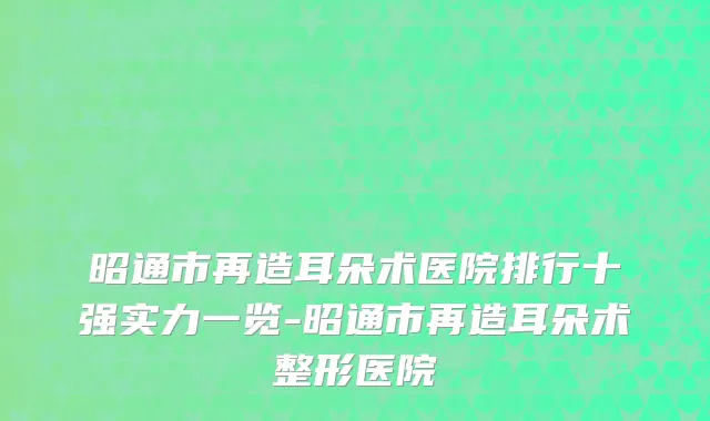 昭通市再造耳朵术医院排行十强实力一览-昭通市再造耳朵术整形医院