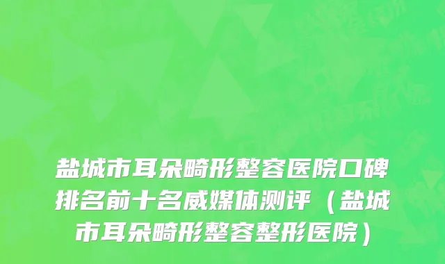 盐城市耳朵畸形整容医院口碑排名前十名威媒体测评（盐城市耳朵畸形整容整形医院）