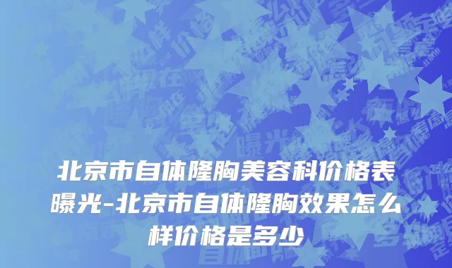 北京市自体隆胸美容科价格表曝光-北京市自体隆胸效果怎么样价格是多少