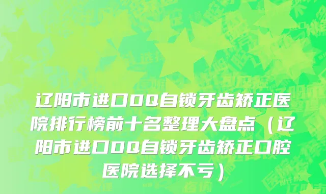 辽阳市进口DQ自锁牙齿矫正医院排行榜前十名整理大盘点（辽阳市进口DQ自锁牙齿矫正口腔医院选择不亏）