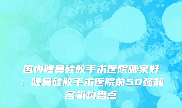 国内隆鼻硅胶手术医院哪家好：隆鼻硅胶手术医院前50强知名机构盘点