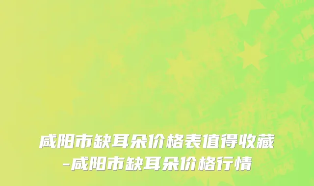咸阳市缺耳朵价格表值得收藏-咸阳市缺耳朵价格行情
