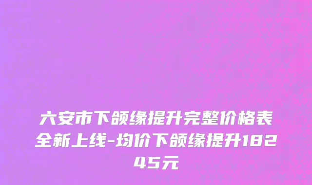 六安市下颌缘提升完整价格表全新上线-均价下颌缘提升18245元