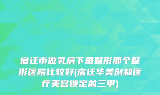 宿迁市做乳房下垂整形那个整形医院比较好(宿迁华美创和医疗美容锁定前三甲)