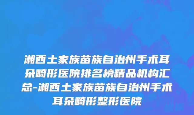 湘西土家族苗族自治州手术耳朵畸形医院排名榜精品机构汇总-湘西土家族苗族自治州手术耳朵畸形整形医院