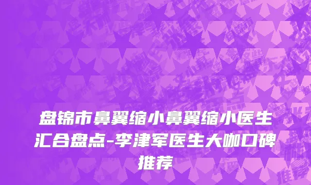 盘锦市鼻翼缩小鼻翼缩小医生汇合盘点-李津军医生大咖口碑推荐