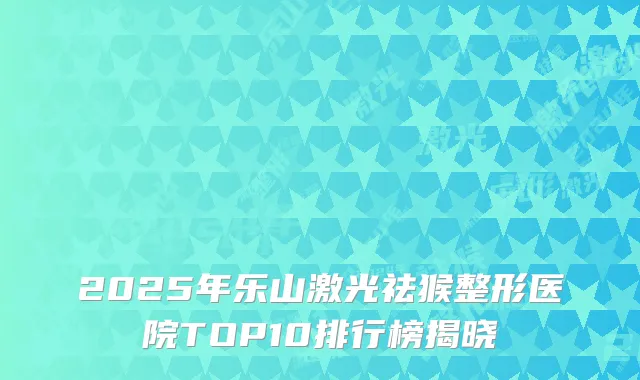 2025年乐山激光祛猴整形医院TOP10排行榜揭晓