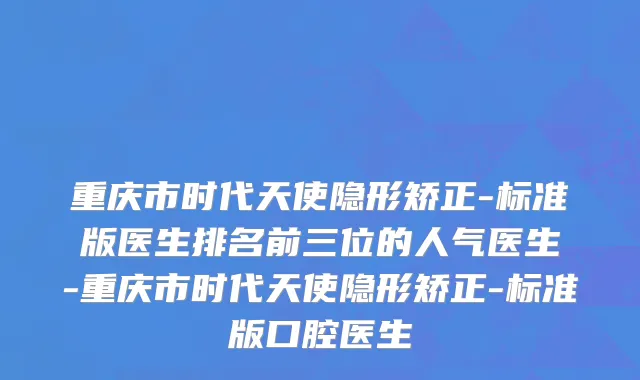 重庆市时代天使隐形矫正-标准版医生排名前三位的人气医生-重庆市时代天使隐形矫正-标准版口腔医生