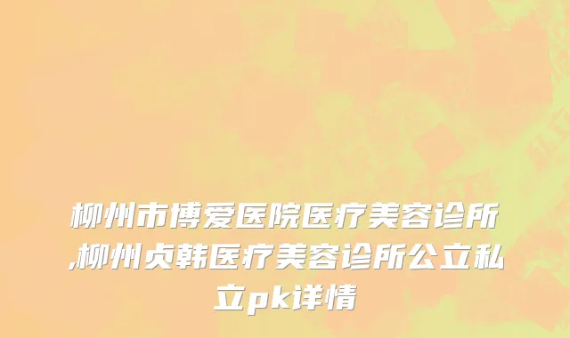柳州市博爱医院医疗美容诊所,柳州贞韩医疗美容诊所公立私立pk详情