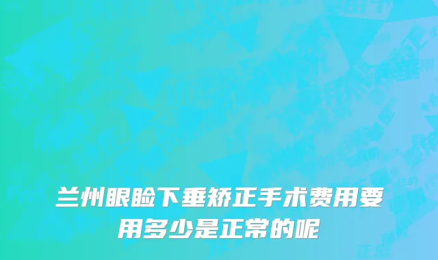 兰州眼睑下垂矫正手术费用要用多少是正常的呢