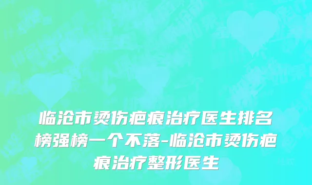 临沧市烫伤疤痕治疗医生排名榜强榜一个不落-临沧市烫伤疤痕治疗整形医生