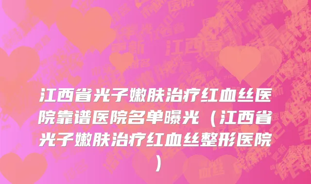 江西省光子嫩肤治疗红血丝医院靠谱医院名单曝光（江西省光子嫩肤治疗红血丝整形医院）