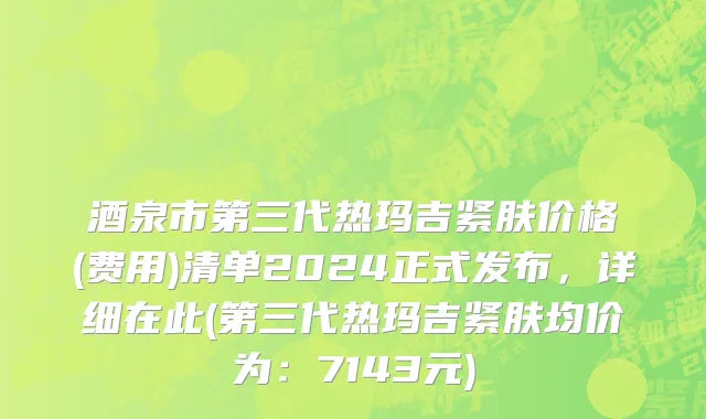 酒泉市第三代热玛吉紧肤价格(费用)清单2024正式发布，详细在此(第三代热玛吉紧肤均价为：7143元)
