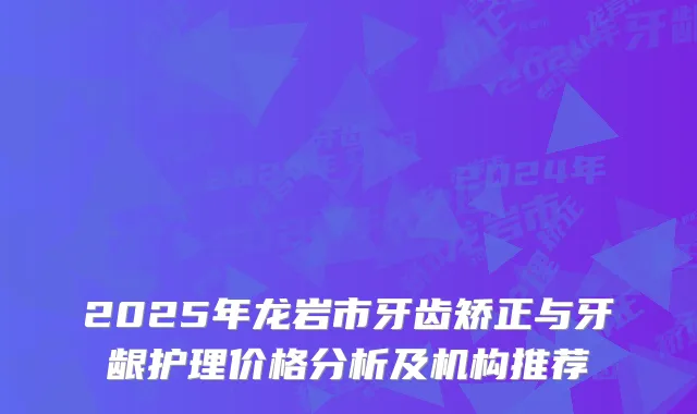 2025年龙岩市牙齿矫正与牙龈护理价格分析及机构推荐