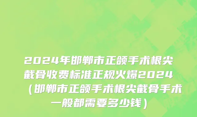 2024年邯郸市正颌手术根尖截骨收费标准正规火爆2024（邯郸市正颌手术根尖截骨手术一般都需要多少钱）