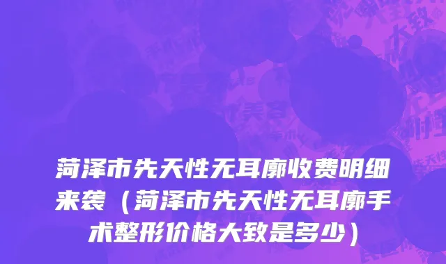 菏泽市先天性无耳廓收费明细来袭（菏泽市先天性无耳廓手术整形价格大致是多少）