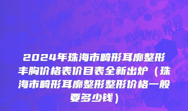 2024年珠海市畸形耳廓整形丰胸价格表价目表全新出炉（珠海市畸形耳廓整形整形价格一般要多少钱）