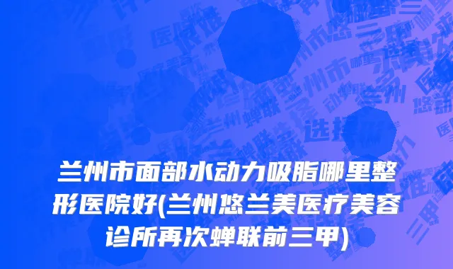 兰州市面部水动力吸脂哪里整形医院好(兰州悠兰美医疗美容诊所再次蝉联前三甲)