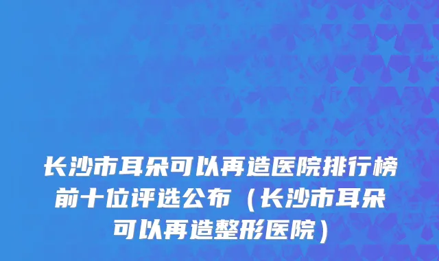 长沙市耳朵可以再造医院排行榜前十位评选公布（长沙市耳朵可以再造整形医院）