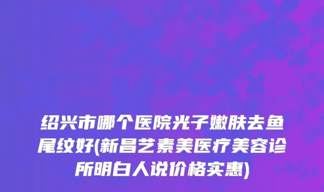 绍兴市哪个医院光子嫩肤去鱼尾纹好(新昌艺素美医疗美容诊所明白人说价格实惠)