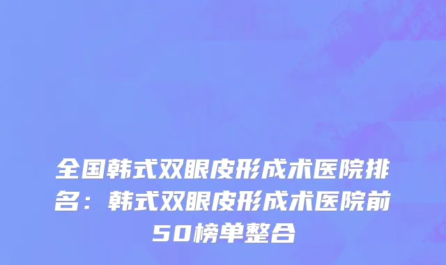 全国韩式双眼皮形成术医院排名：韩式双眼皮形成术医院前50榜单整合