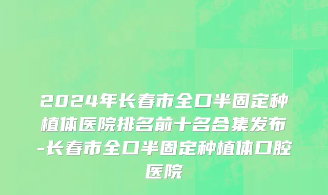 2024年长春市全口半固定种植体医院排名前十名合集发布-长春市全口半固定种植体口腔医院