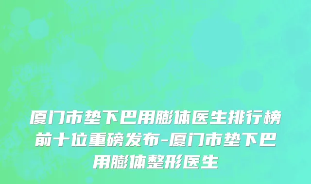 厦门市垫下巴用膨体医生排行榜前十位重磅发布-厦门市垫下巴用膨体整形医生