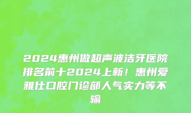 2024惠州做超声波洁牙医院排名前十2024上新！惠州爱雅仕口腔门诊部人气实力等不输