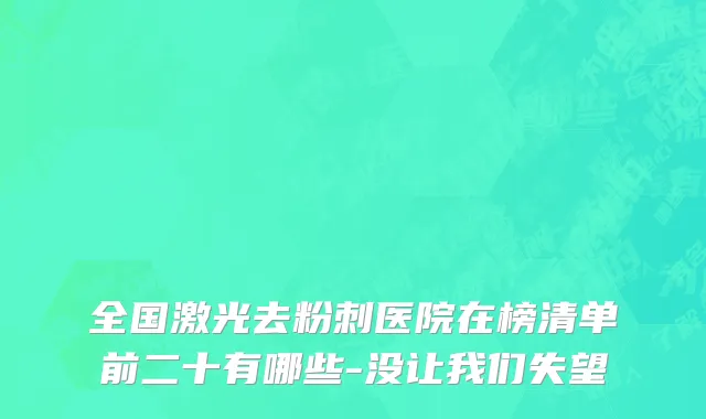 全国激光去粉刺医院在榜清单前二十有哪些-没让我们失望