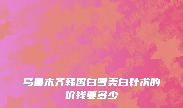 乌鲁木齐韩国白雪美白针术的价钱要多少
