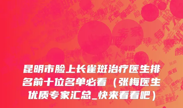 昆明市脸上长雀斑治疗医生排名前十位名单必看（张梅医生优质专家汇总_快来看看吧）