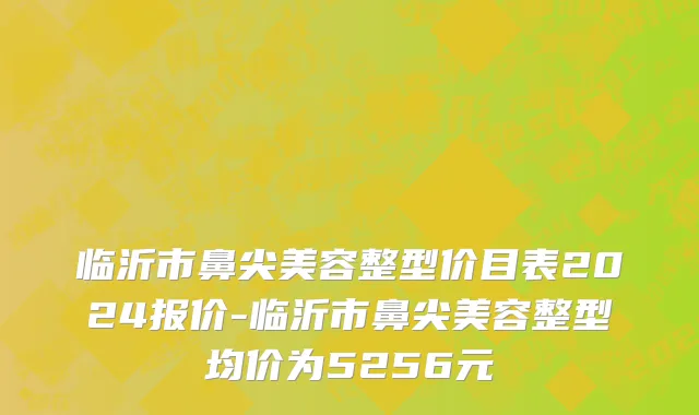 临沂市鼻尖美容整型价目表2024报价-临沂市鼻尖美容整型均价为5256元