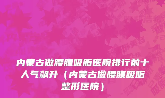 内蒙古做腰腹吸脂医院排行前十人气飙升(内蒙古做腰腹吸脂整形医院)