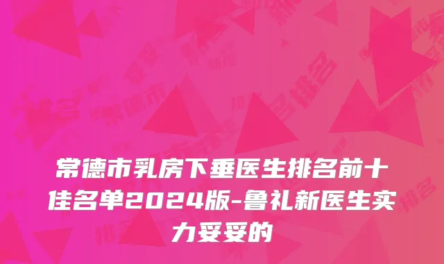 常德市乳房下垂医生排名前十佳名单2024版-鲁礼新医生实力妥妥的