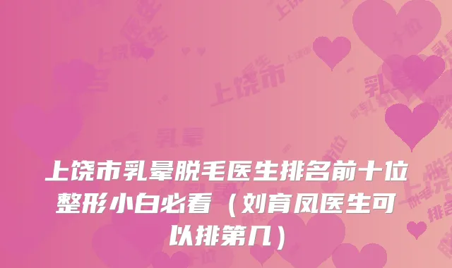 上饶市乳晕脱毛医生排名前十位整形小白必看（刘育凤医生可以排第几）