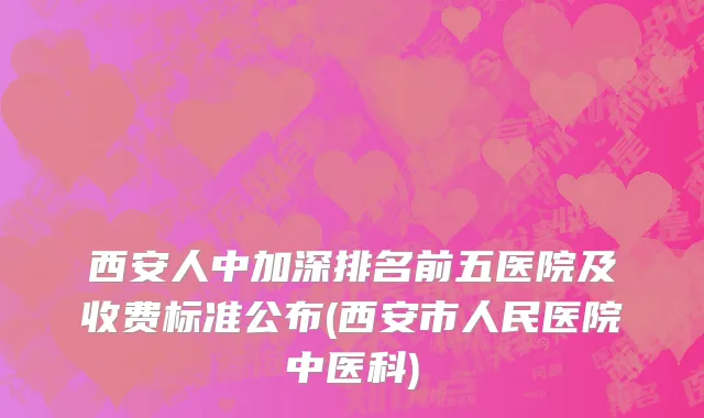 西安人中加深排名前五医院及收费标准公布(西安市人民医院中医科)